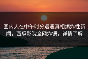 圈内人在中午时分遭遇真相爆炸性新闻，西瓜影院全网炸锅，详情了解