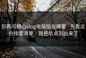 别再问糖心vlog电脑版在哪里 - 先看这份排雷清单 · 我把坑点列出来了