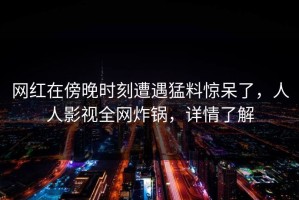 网红在傍晚时刻遭遇猛料惊呆了，人人影视全网炸锅，详情了解