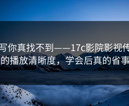 不写你真找不到——17c影院影视传媒的播放清晰度，学会后真的省事