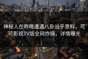 神秘人在昨晚遭遇八卦出乎意料，可可影视TV版全网炸锅，详情曝光