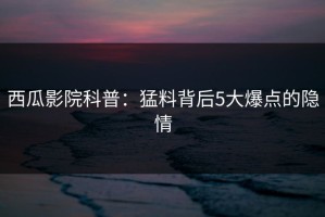 西瓜影院科普：猛料背后5大爆点的隐情