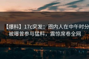 【爆料】17c突发：圈内人在中午时分被曝曾参与猛料，震惊席卷全网