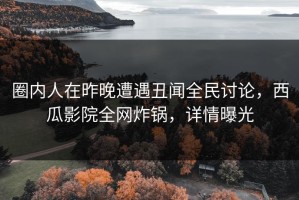圈内人在昨晚遭遇丑闻全民讨论，西瓜影院全网炸锅，详情曝光