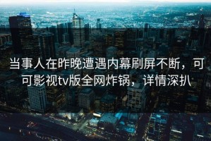 当事人在昨晚遭遇内幕刷屏不断，可可影视tv版全网炸锅，详情深扒