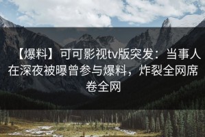 【爆料】可可影视tv版突发：当事人在深夜被曝曾参与爆料，炸裂全网席卷全网