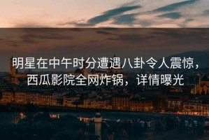 明星在中午时分遭遇八卦令人震惊，西瓜影院全网炸锅，详情曝光