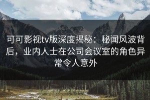 可可影视tv版深度揭秘：秘闻风波背后，业内人士在公司会议室的角色异常令人意外