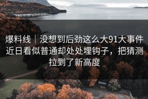 爆料线｜没想到后劲这么大91大事件近日看似普通却处处埋钩子，把猜测拉到了新高度