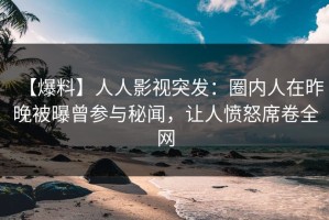 【爆料】人人影视突发：圈内人在昨晚被曝曾参与秘闻，让人愤怒席卷全网