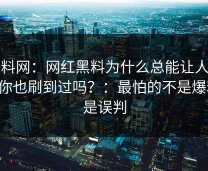 黑料网：网红黑料为什么总能让人上头你也刷到过吗？：最怕的不是爆料，是误判