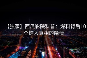 【独家】西瓜影院科普：爆料背后10个惊人真相的隐情