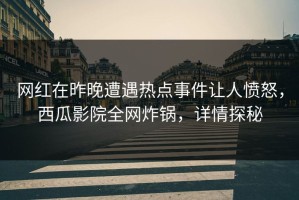 网红在昨晚遭遇热点事件让人愤怒，西瓜影院全网炸锅，详情探秘