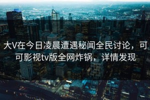 大V在今日凌晨遭遇秘闻全民讨论，可可影视tv版全网炸锅，详情发现