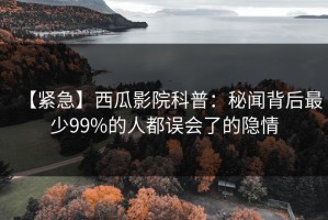 【紧急】西瓜影院科普：秘闻背后最少99%的人都误会了的隐情