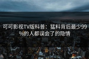 可可影视TV版科普：猛料背后最少99%的人都误会了的隐情
