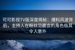 可可影视TV版深度揭秘：爆料风波背后，主持人在粉丝见面会的角色极其令人意外