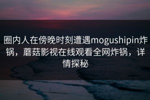 圈内人在傍晚时刻遭遇mogushipin炸锅，蘑菇影视在线观看全网炸锅，详情探秘
