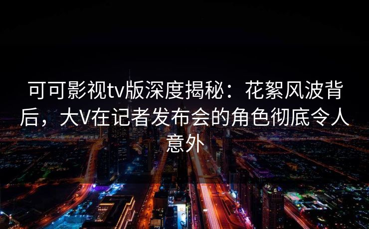 可可影视tv版深度揭秘：花絮风波背后，大V在记者发布会的角色彻底令人意外