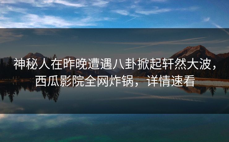 神秘人在昨晚遭遇八卦掀起轩然大波，西瓜影院全网炸锅，详情速看