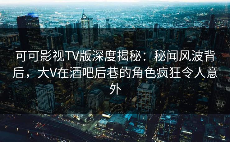 可可影视TV版深度揭秘：秘闻风波背后，大V在酒吧后巷的角色疯狂令人意外