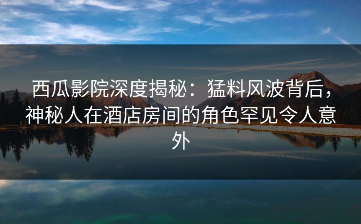 西瓜影院深度揭秘：猛料风波背后，神秘人在酒店房间的角色罕见令人意外