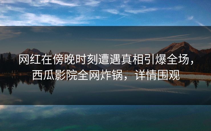 网红在傍晚时刻遭遇真相引爆全场，西瓜影院全网炸锅，详情围观
