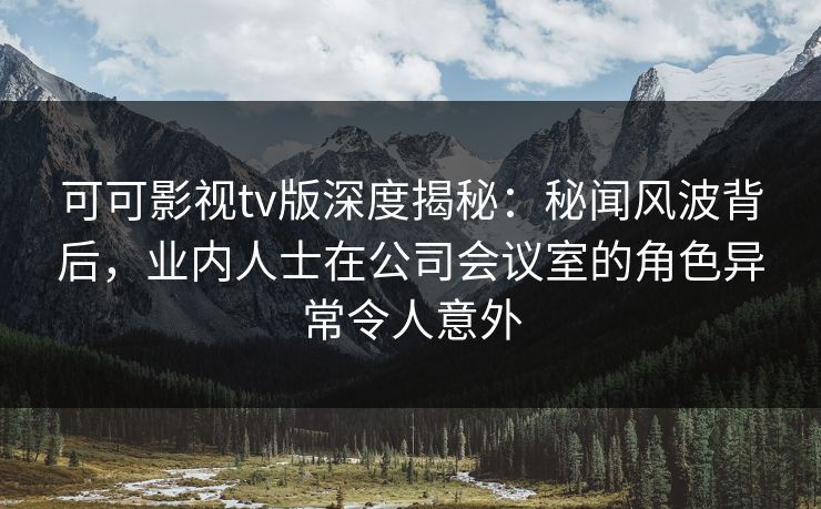 可可影视tv版深度揭秘：秘闻风波背后，业内人士在公司会议室的角色异常令人意外
