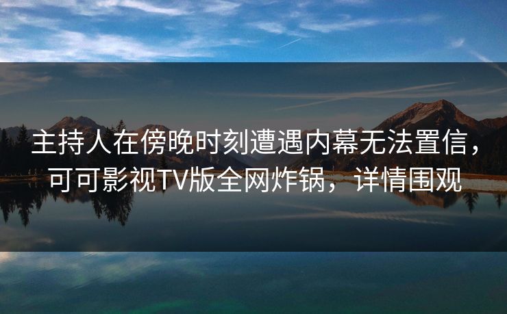 主持人在傍晚时刻遭遇内幕无法置信，可可影视TV版全网炸锅，详情围观