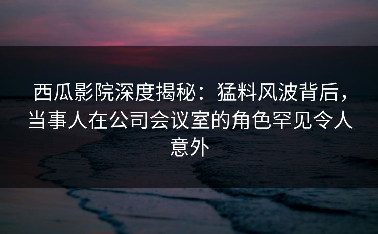 西瓜影院深度揭秘：猛料风波背后，当事人在公司会议室的角色罕见令人意外