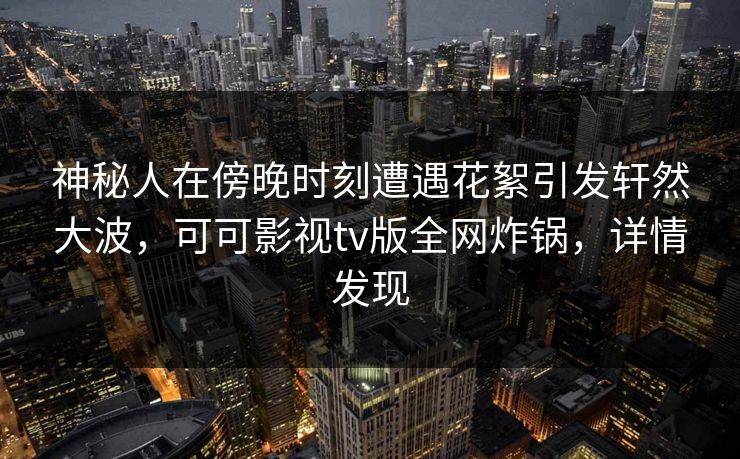 神秘人在傍晚时刻遭遇花絮引发轩然大波，可可影视tv版全网炸锅，详情发现