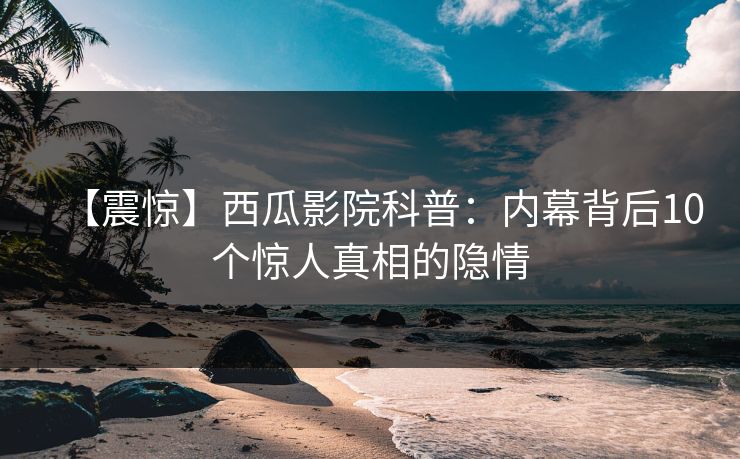 【震惊】西瓜影院科普：内幕背后10个惊人真相的隐情