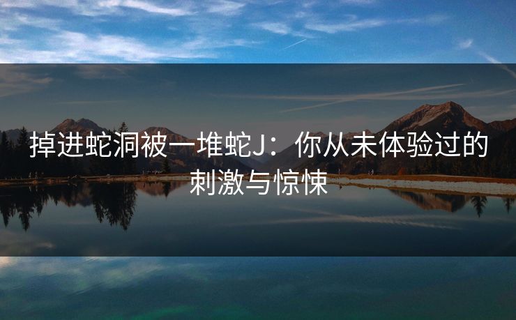 掉进蛇洞被一堆蛇J：你从未体验过的刺激与惊悚