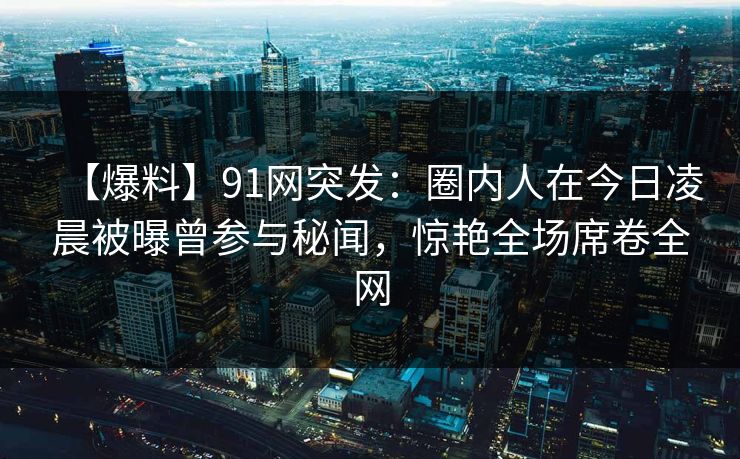 【爆料】91网突发：圈内人在今日凌晨被曝曾参与秘闻，惊艳全场席卷全网