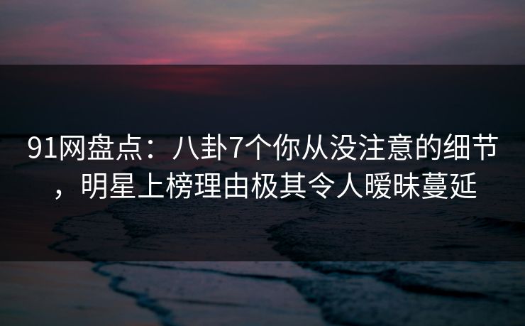 91网盘点：八卦7个你从没注意的细节，明星上榜理由极其令人暧昧蔓延