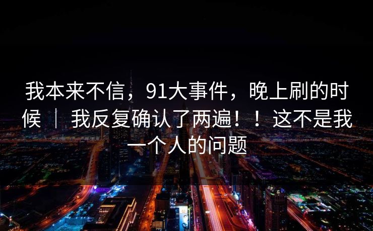 我本来不信，91大事件，晚上刷的时候 ｜ 我反复确认了两遍！！这不是我一个人的问题