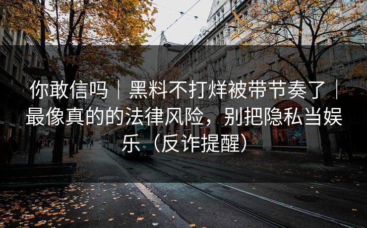 你敢信吗｜黑料不打烊被带节奏了｜最像真的的法律风险，别把隐私当娱乐（反诈提醒）
