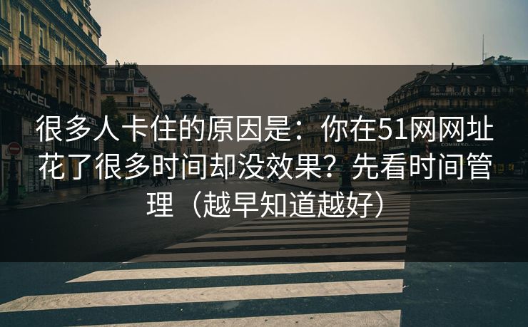 很多人卡住的原因是：你在51网网址花了很多时间却没效果？先看时间管理（越早知道越好）