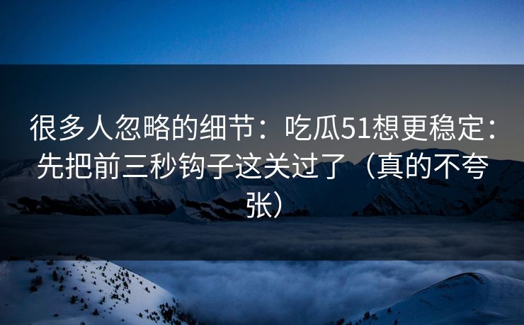 很多人忽略的细节：吃瓜51想更稳定：先把前三秒钩子这关过了（真的不夸张）