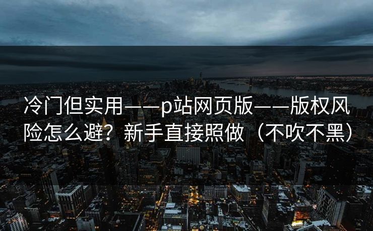 冷门但实用——p站网页版——版权风险怎么避？新手直接照做（不吹不黑）