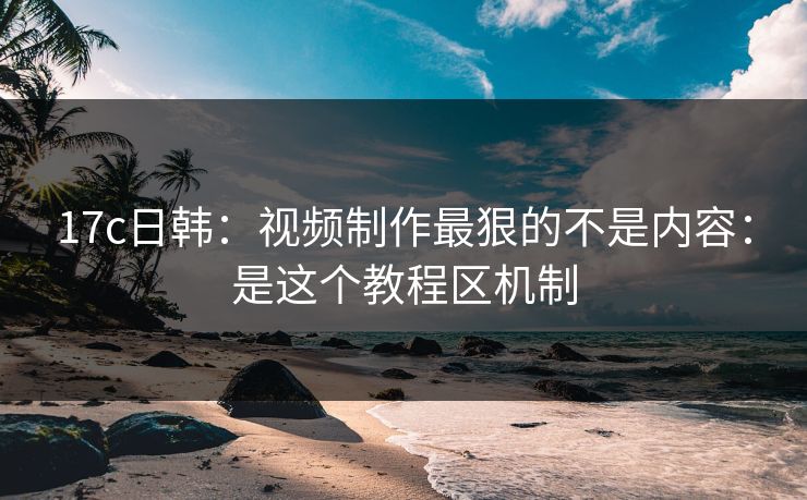 17c日韩：视频制作最狠的不是内容：是这个教程区机制