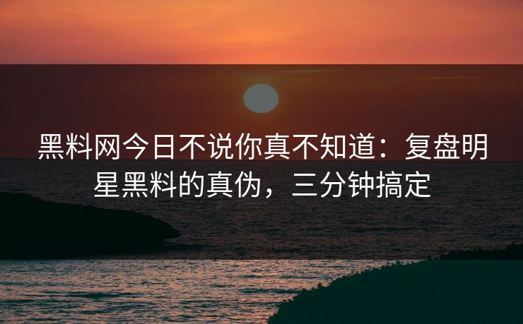 黑料网今日不说你真不知道：复盘明星黑料的真伪，三分钟搞定
