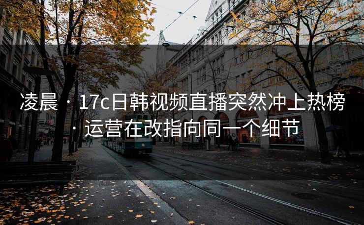 凌晨 · 17c日韩视频直播突然冲上热榜 · 运营在改指向同一个细节